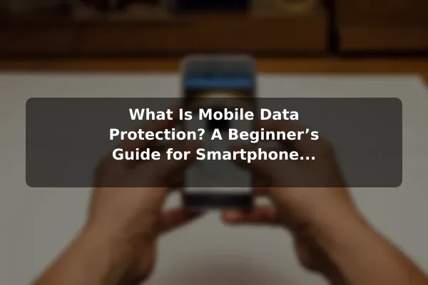 What Is Mobile Data Protection? A Beginner’s Guide for Smartphone Users